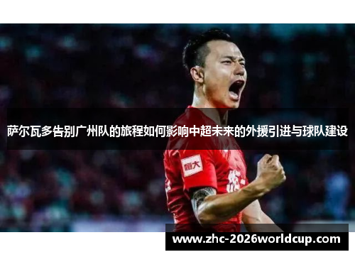 萨尔瓦多告别广州队的旅程如何影响中超未来的外援引进与球队建设