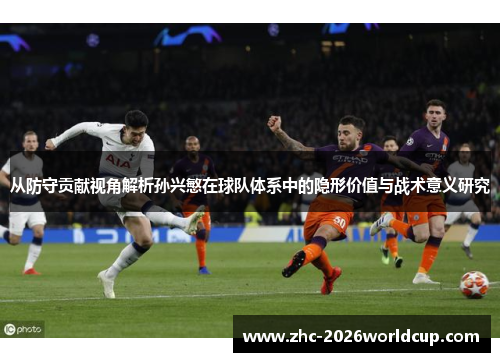 从防守贡献视角解析孙兴慜在球队体系中的隐形价值与战术意义研究