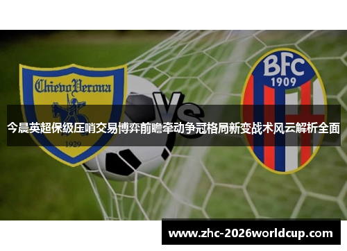 今晨英超保级压哨交易博弈前瞻牵动争冠格局新变战术风云解析全面
