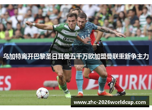 乌加特离开巴黎圣日耳曼五千万欧加盟曼联重新争主力