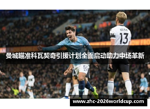 曼城瞄准科瓦契奇引援计划全面启动助力中场革新